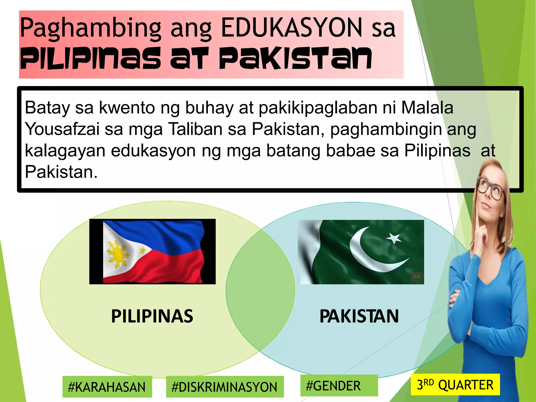 Paghambing ang EDUKASYON sa
Pilipinas at Pakistan
Batay sa kwento ng buhay at pakikipaglaban ni Malala
Yousafzai sa mga Taliban sa Pakistan, paghambingin ang
kalagayan edukasyon ng mga batang babae sa Pilipinas at
Pakistan.
PILIPINAS PAKISTAN
#KARAHASAN #DISKRIMINASYON #GENDER 3RD QUARTER
 