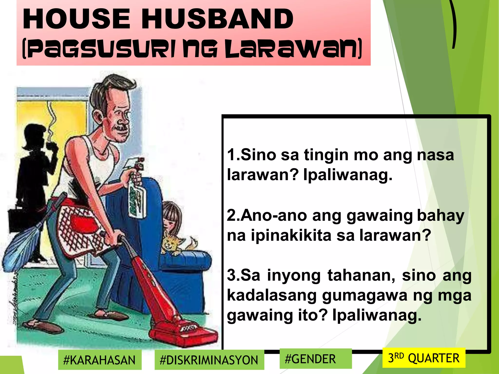 1.Sino sa tingin mo ang nasa
larawan? Ipaliwanag.
2.Ano-ano ang gawaing bahay
na ipinakikita sa larawan?
3.Sa inyong tahanan, sino ang
kadalasang gumagawa ng mga
gawaing ito? Ipaliwanag.
HOUSE HUSBAND
(Pagsusuri ng Larawan)
#KARAHASAN #DISKRIMINASYON #GENDER 3RD QUARTER
 