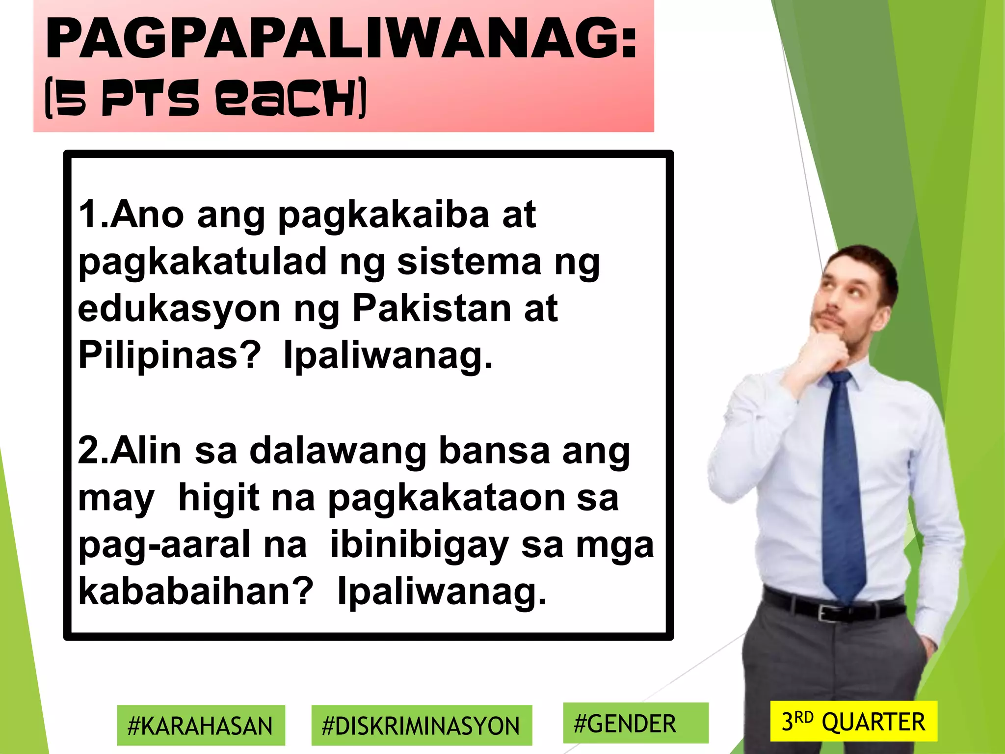 1.Ano ang pagkakaiba at
pagkakatulad ng sistema ng
edukasyon ng Pakistan at
Pilipinas? Ipaliwanag.
2.Alin sa dalawang bansa ang
may higit na pagkakataon sa
pag-aaral na ibinibigay sa mga
kababaihan? Ipaliwanag.
PAGPAPALIWANAG:
(5 pts each)
#KARAHASAN #DISKRIMINASYON #GENDER 3RD QUARTER
 