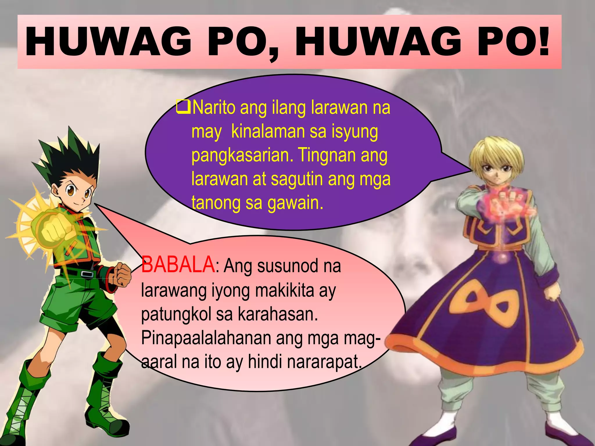 HUWAG PO, HUWAG PO!
BABALA: Ang susunod na
larawang iyong makikita ay
patungkol sa karahasan.
Pinapaalalahanan ang mga mag-
aaral na ito ay hindi nararapat.
Narito ang ilang larawan na
may kinalaman sa isyung
pangkasarian. Tingnan ang
larawan at sagutin ang mga
tanong sa gawain.
 