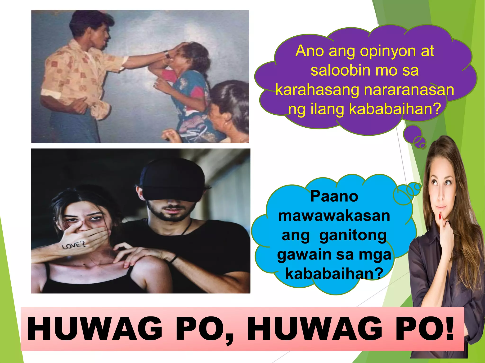 Ano ang opinyon at
saloobin mo sa
karahasang nararanasan
ng ilang kababaihan?
Paano
mawawakasan
ang ganitong
gawain sa mga
kababaihan?
HUWAG PO, HUWAG PO!
 