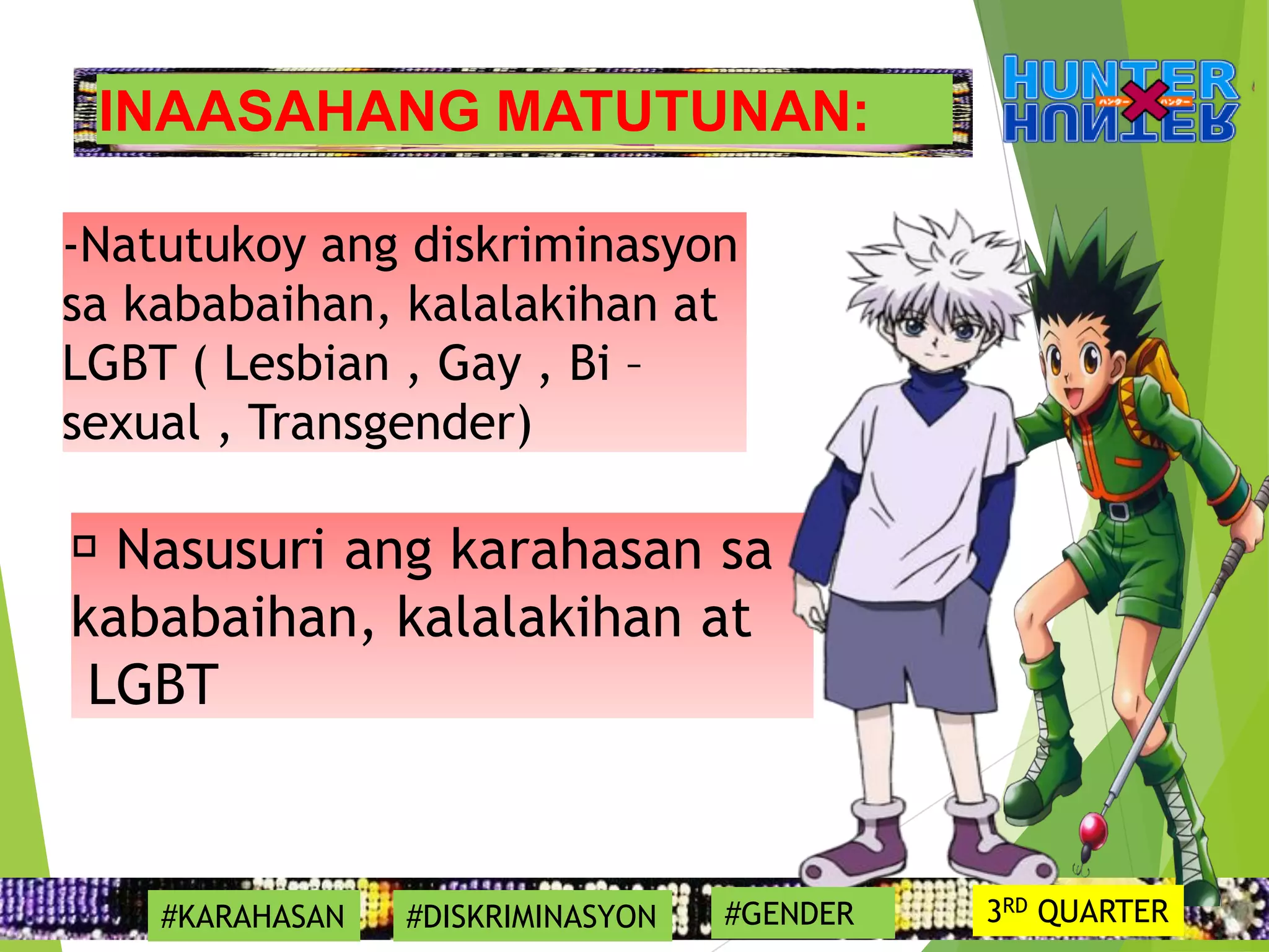 INAASAHANG MATUTUNAN:
-Natutukoy ang diskriminasyon
sa kababaihan, kalalakihan at
LGBT ( Lesbian , Gay , Bi –
sexual , Transgender)
Nasusuri ang karahasan sa
kababaihan, kalalakihan at
LGBT
#KARAHASAN #DISKRIMINASYON #GENDER 3RD QUARTER
 