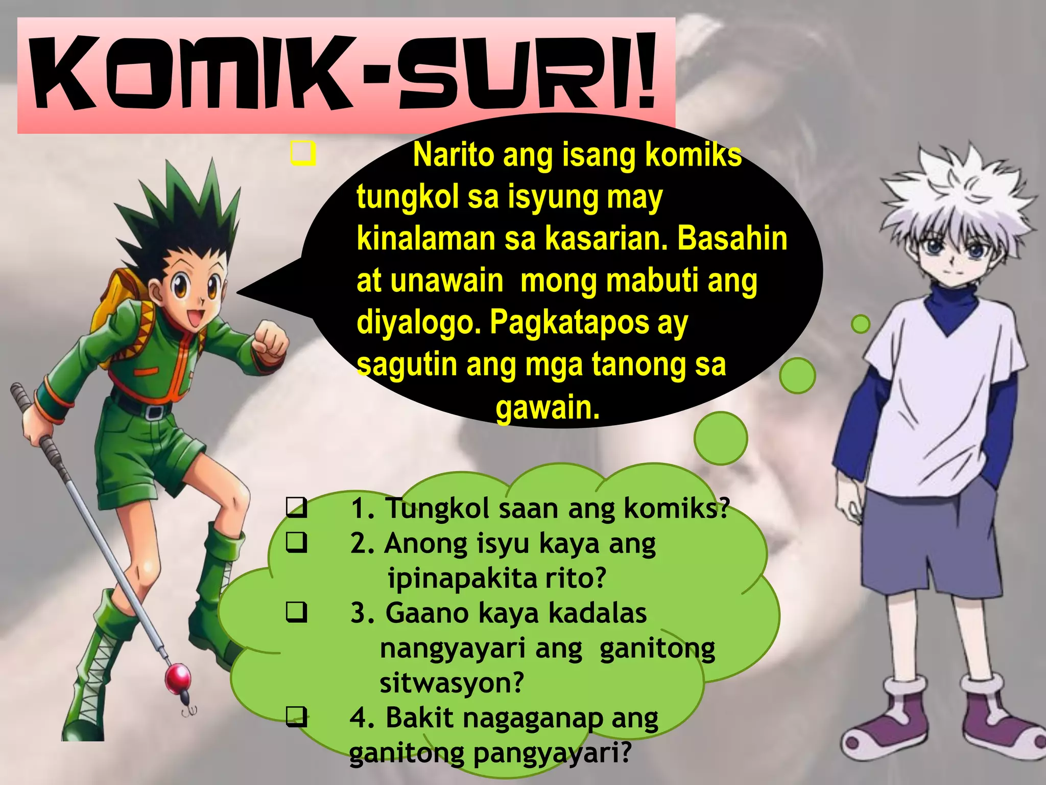 KOMIK-SURI!
 Narito ang isang komiks
tungkol sa isyung may
kinalaman sa kasarian. Basahin
at unawain mong mabuti ang
diyalogo. Pagkatapos ay
sagutin ang mga tanong sa
gawain.
 1. Tungkol saan ang komiks?
 2. Anong isyu kaya ang
ipinapakita rito?
 3. Gaano kaya kadalas
nangyayari ang ganitong
sitwasyon?
 4. Bakit nagaganap ang
ganitong pangyayari?
 