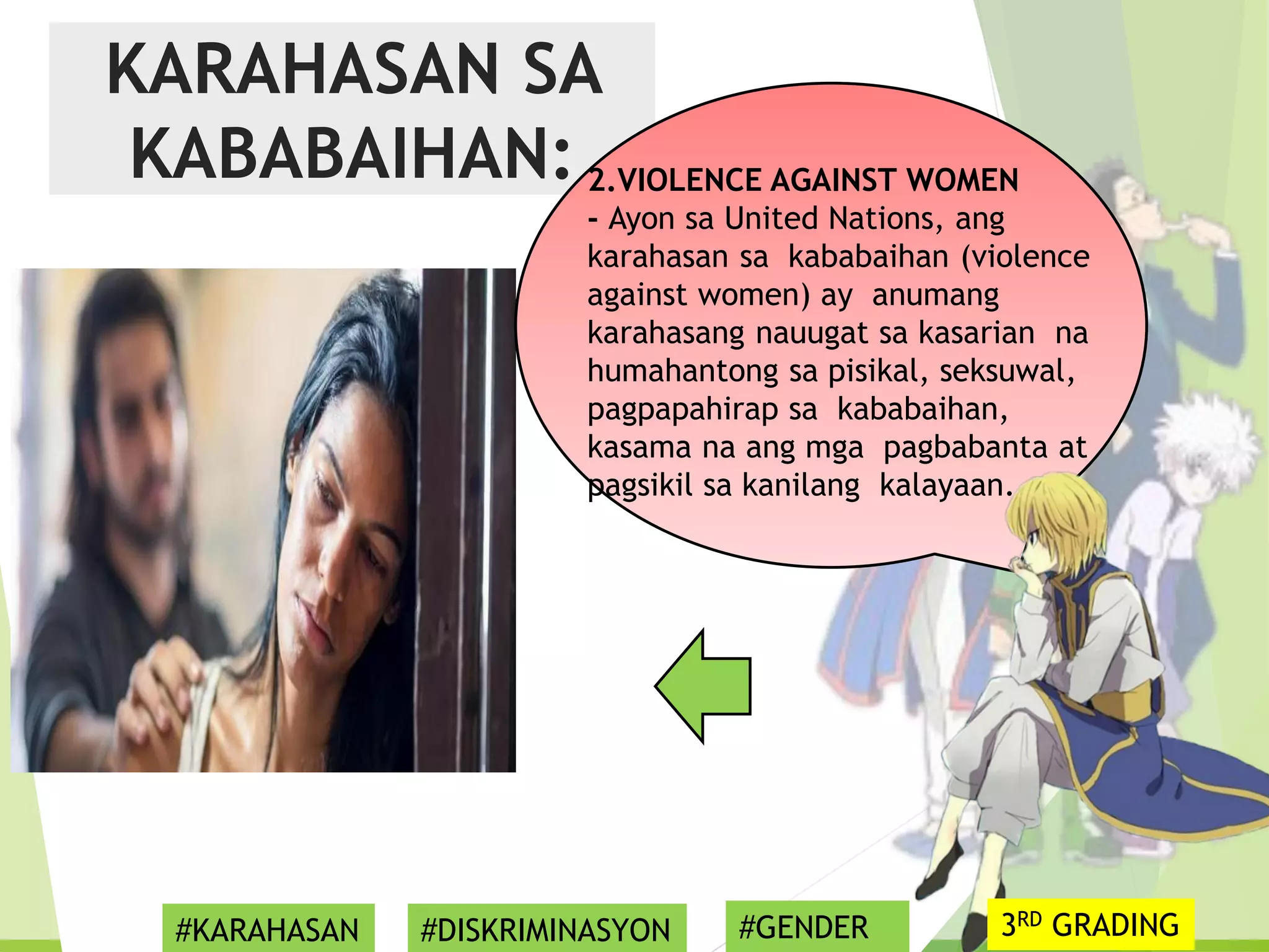 KARAHASAN SA
KABABAIHAN: 2.VIOLENCE AGAINST WOMEN
- Ayon sa United Nations, ang
karahasan sa kababaihan (violence
against women) ay anumang
karahasang nauugat sa kasarian na
humahantong sa pisikal, seksuwal,
pagpapahirap sa kababaihan,
kasama na ang mga pagbabanta at
pagsikil sa kanilang kalayaan.
#KARAHASAN #DISKRIMINASYON #GENDER 3RD GRADING
 