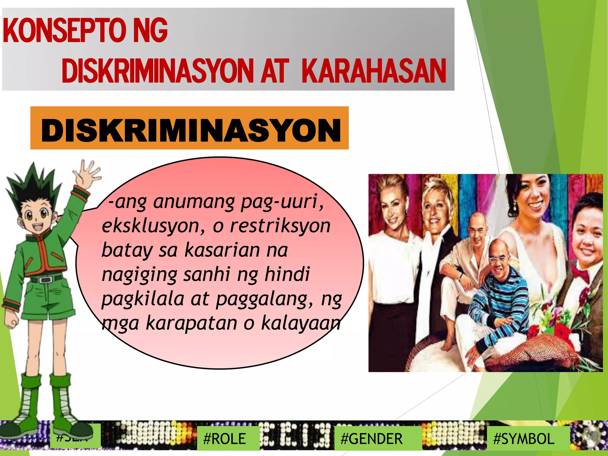 DISKRIMINASYON
17
Konsepto ng
Diskriminasyon at Karahasan
#SEX #ROLE #GENDER #SYMBOL
-ang anumang pag-uuri,
eksklusyon, o restriksyon
batay sa kasarian na
nagiging sanhi ng hindi
pagkilala at paggalang, ng
mga karapatan o kalayaan
 