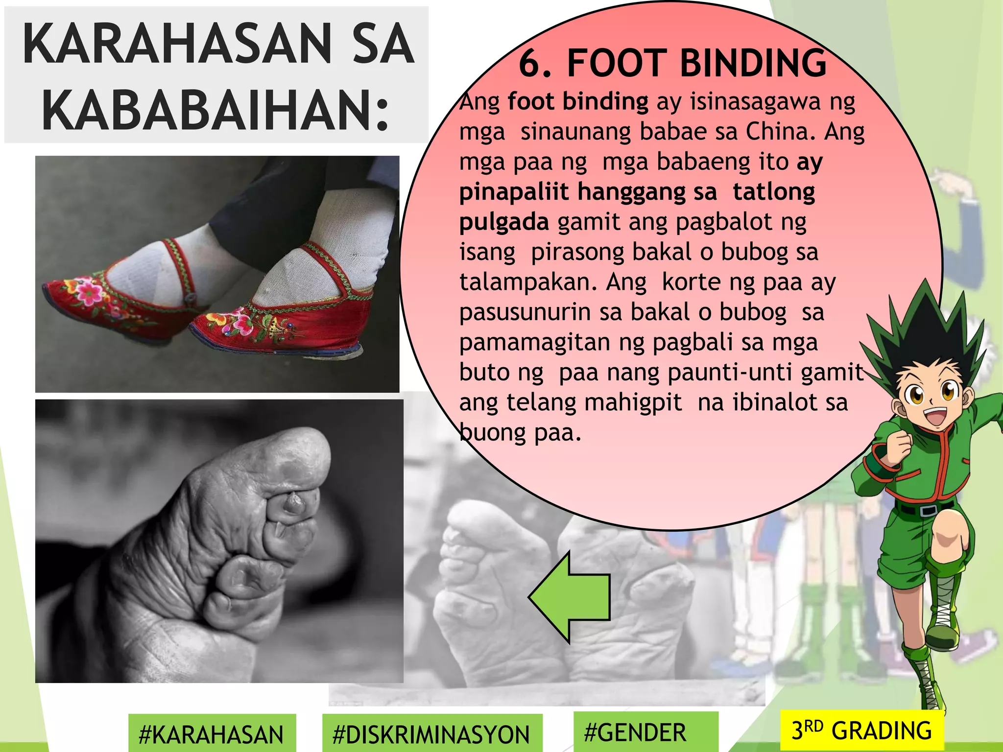 6. FOOT BINDING
Ang foot binding ay isinasagawa ng
mga sinaunang babae sa China. Ang
mga paa ng mga babaeng ito ay
pinapaliit hanggang sa tatlong
pulgada gamit ang pagbalot ng
isang pirasong bakal o bubog sa
talampakan. Ang korte ng paa ay
pasusunurin sa bakal o bubog sa
pamamagitan ng pagbali sa mga
buto ng paa nang paunti-unti gamit
ang telang mahigpit na ibinalot sa
buong paa.
KARAHASAN SA
KABABAIHAN:
#KARAHASAN #DISKRIMINASYON #GENDER 3RD GRADING
 