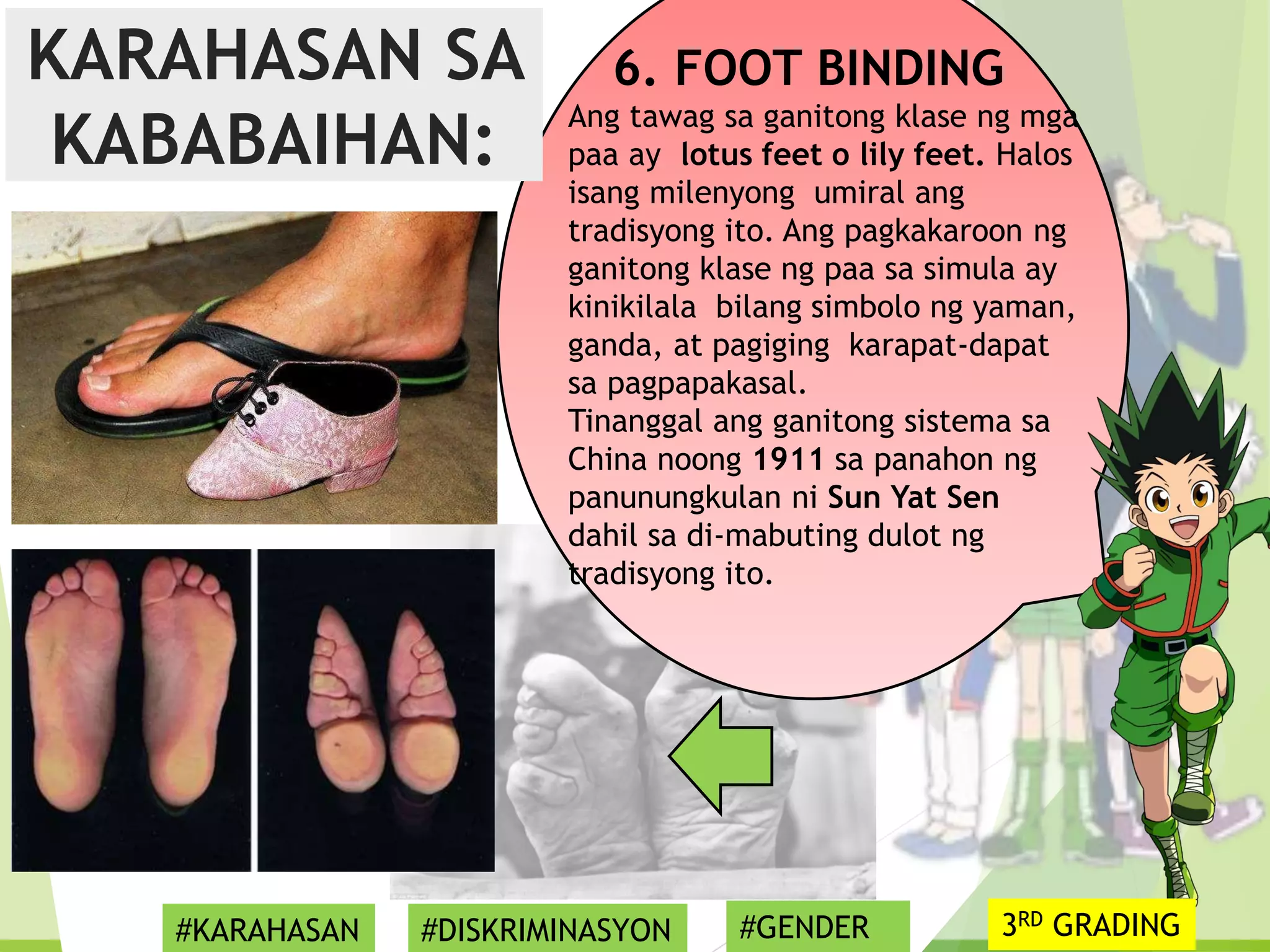 6. FOOT BINDING
Ang tawag sa ganitong klase ng mga
paa ay lotus feet o lily feet. Halos
isang milenyong umiral ang
tradisyong ito. Ang pagkakaroon ng
ganitong klase ng paa sa simula ay
kinikilala bilang simbolo ng yaman,
ganda, at pagiging karapat-dapat
sa pagpapakasal.
Tinanggal ang ganitong sistema sa
China noong 1911 sa panahon ng
panunungkulan ni Sun Yat Sen
dahil sa di-mabuting dulot ng
tradisyong ito.
KARAHASAN SA
KABABAIHAN:
#KARAHASAN #DISKRIMINASYON #GENDER 3RD GRADING
 