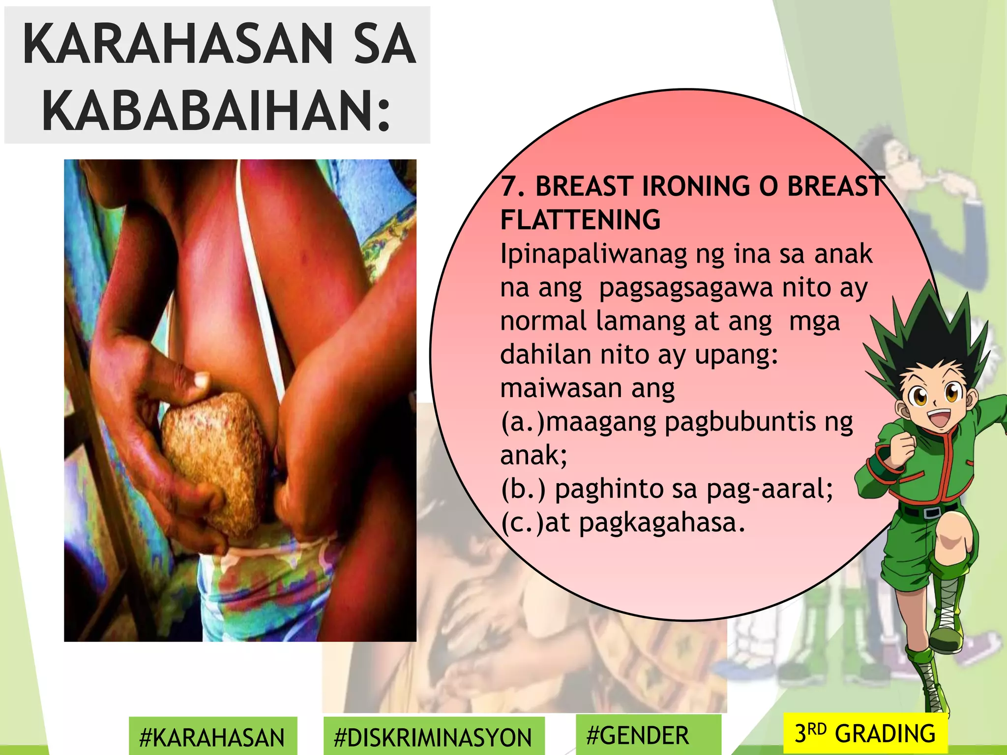 7. BREAST IRONING O BREAST
FLATTENING
Ipinapaliwanag ng ina sa anak
na ang pagsagsagawa nito ay
normal lamang at ang mga
dahilan nito ay upang:
maiwasan ang
(a.)maagang pagbubuntis ng
anak;
(b.) paghinto sa pag-aaral;
(c.)at pagkagahasa.
KARAHASAN SA
KABABAIHAN:
#KARAHASAN #DISKRIMINASYON #GENDER 3RD GRADING
 