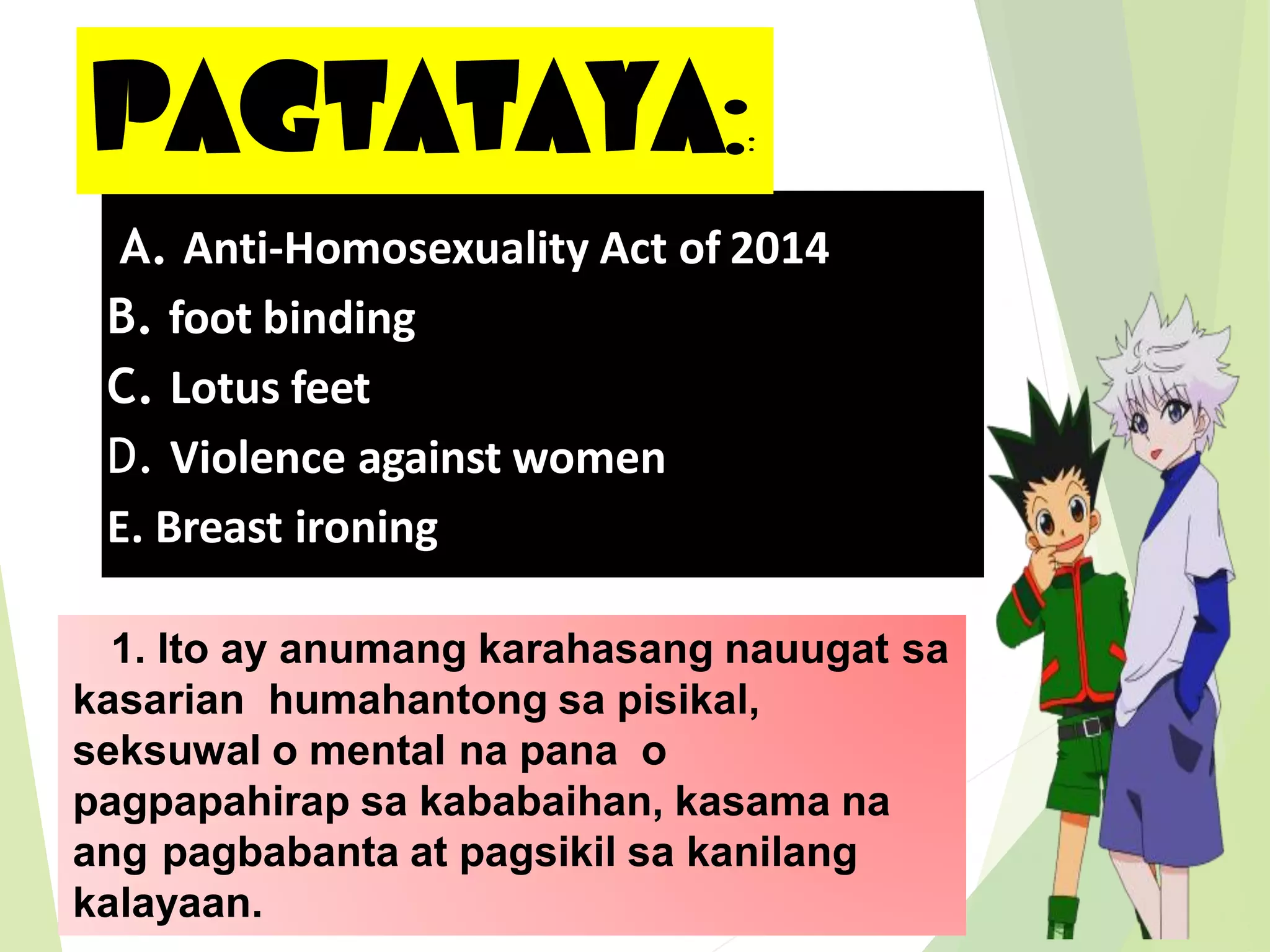 A. Anti-Homosexuality Act of 2014
B. foot binding
C. Lotus feet
D. Violence against women
E. Breast ironing
PAGTATAYA::
1. Ito ay anumang karahasang nauugat sa
kasarian humahantong sa pisikal,
seksuwal o mental na pana o
pagpapahirap sa kababaihan, kasama na
ang pagbabanta at pagsikil sa kanilang
kalayaan.
 