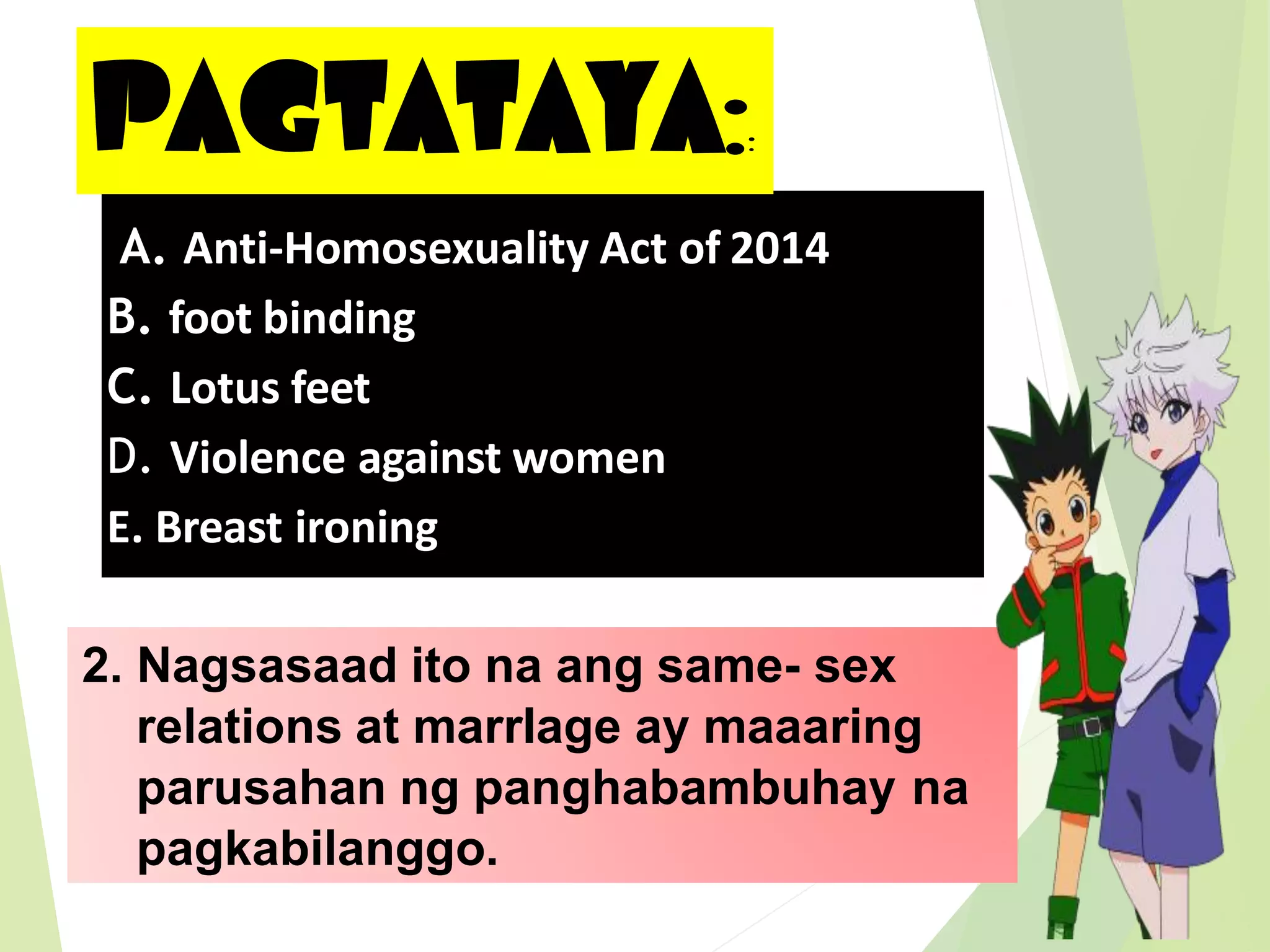 PAGTATAYA::
2. Nagsasaad ito na ang same- sex
relations at marrIage ay maaaring
parusahan ng panghabambuhay na
pagkabilanggo.
A. Anti-Homosexuality Act of 2014
B. foot binding
C. Lotus feet
D. Violence against women
E. Breast ironing
 