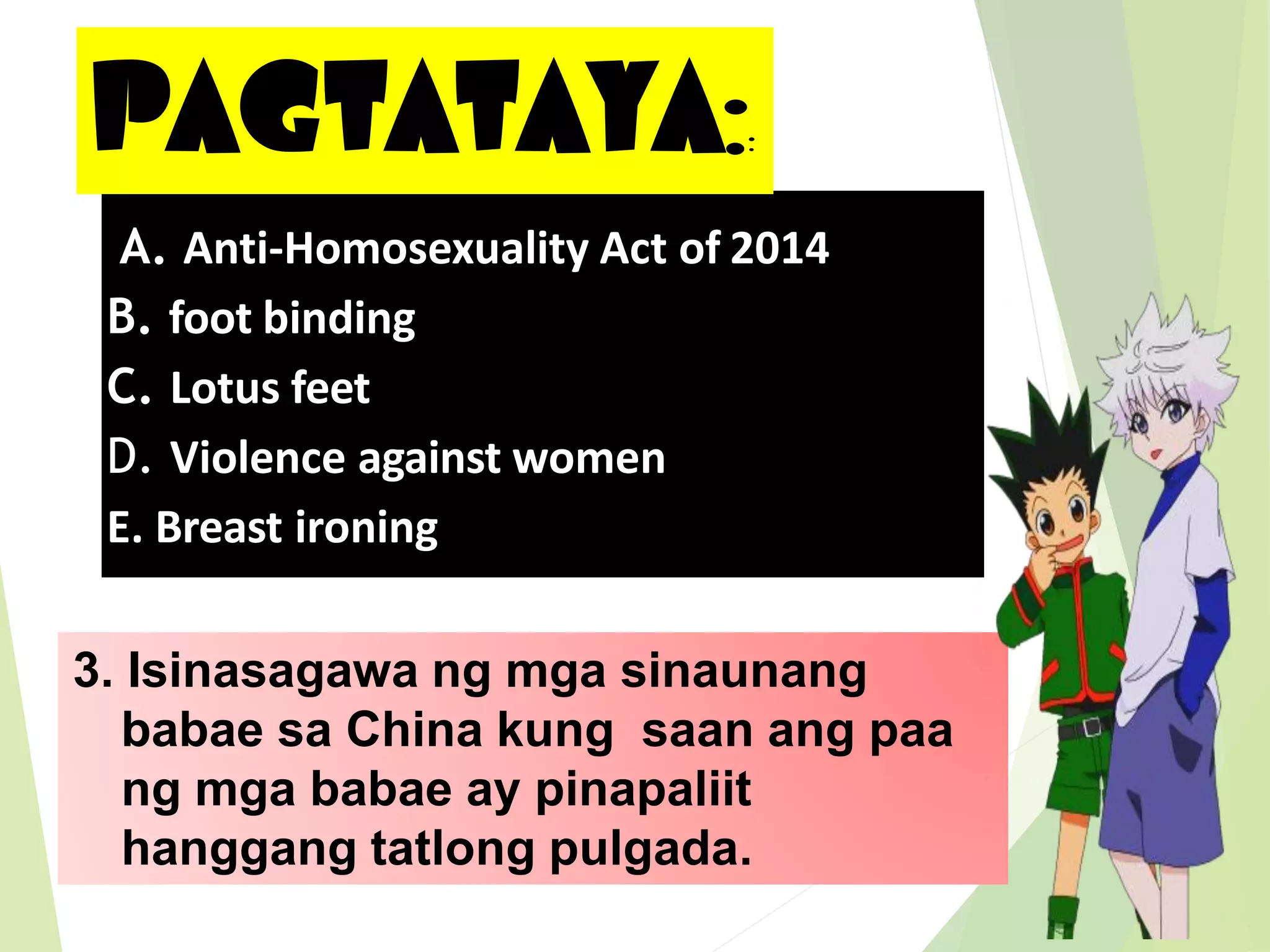 PAGTATAYA::
3. Isinasagawa ng mga sinaunang
babae sa China kung saan ang paa
ng mga babae ay pinapaliit
hanggang tatlong pulgada.
A. Anti-Homosexuality Act of 2014
B. foot binding
C. Lotus feet
D. Violence against women
E. Breast ironing
 