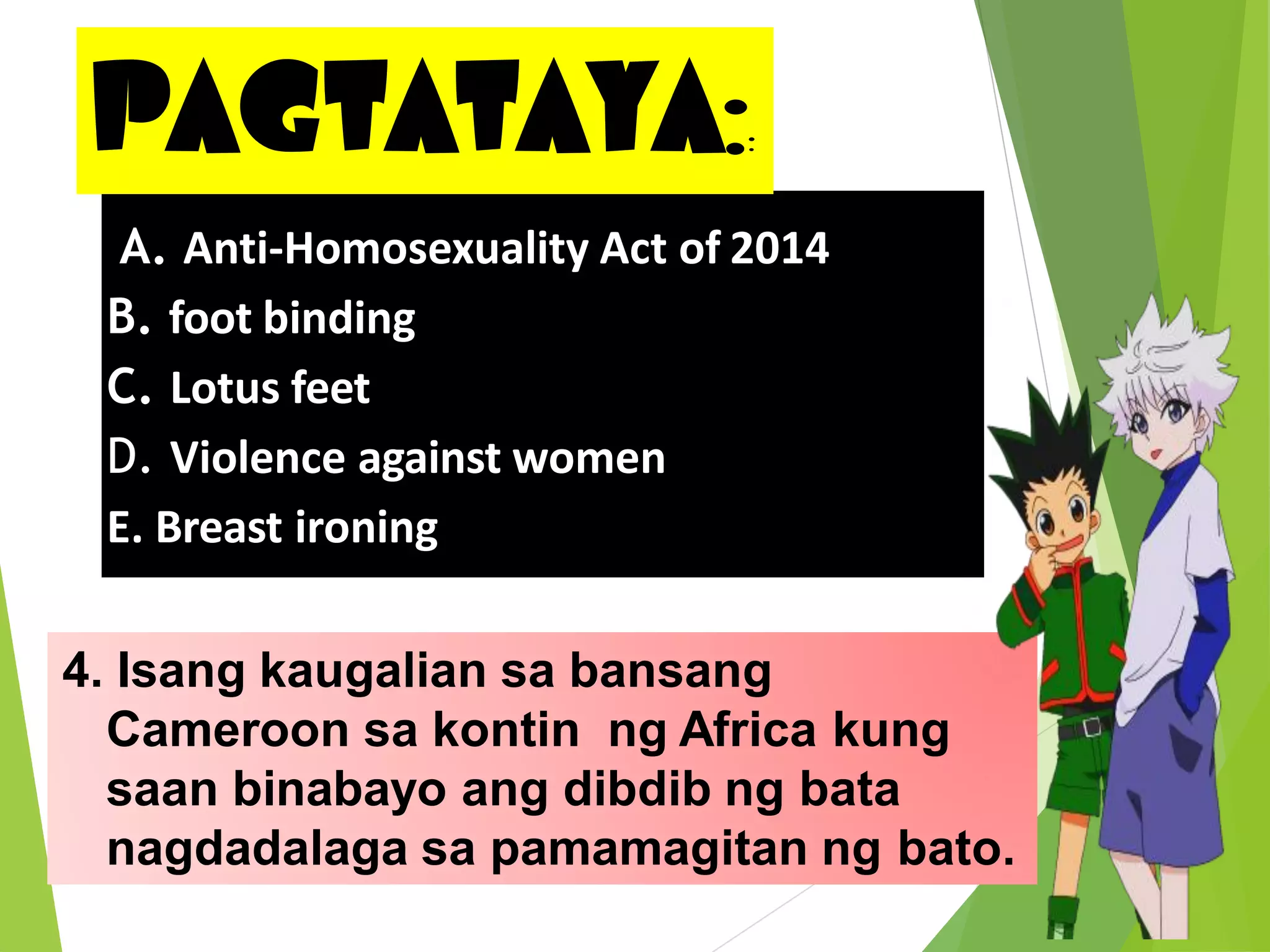 PAGTATAYA::
4. Isang kaugalian sa bansang
Cameroon sa kontin ng Africa kung
saan binabayo ang dibdib ng bata
nagdadalaga sa pamamagitan ng bato.
A. Anti-Homosexuality Act of 2014
B. foot binding
C. Lotus feet
D. Violence against women
E. Breast ironing
 