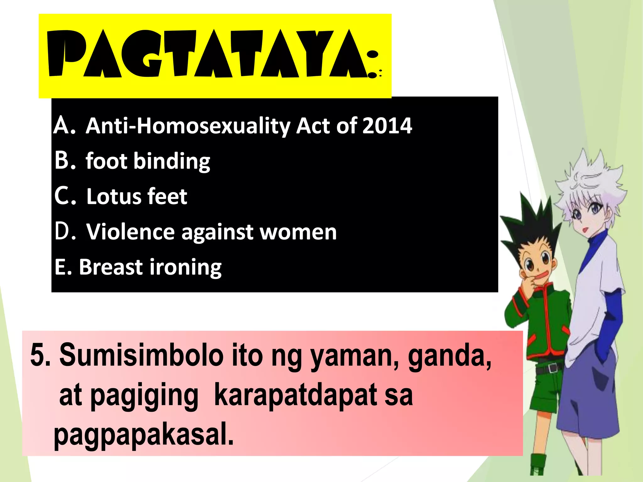 PAGTATAYA::
5. Sumisimbolo ito ng yaman, ganda,
at pagiging karapatdapat sa
pagpapakasal.
A. Anti-Homosexuality Act of 2014
B. foot binding
C. Lotus feet
D. Violence against women
E. Breast ironing
 