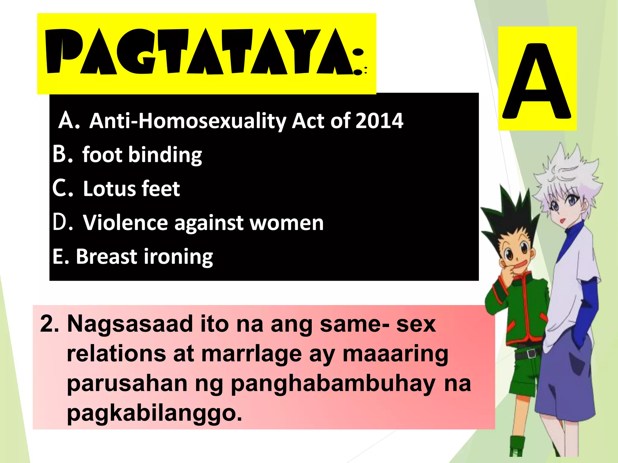 PAGTATAYA::
2. Nagsasaad ito na ang same- sex
relations at marrIage ay maaaring
parusahan ng panghabambuhay na
pagkabilanggo.
A. Anti-Homosexuality Act of 2014
B. foot binding
C. Lotus feet
D. Violence against women
E. Breast ironing
A
 