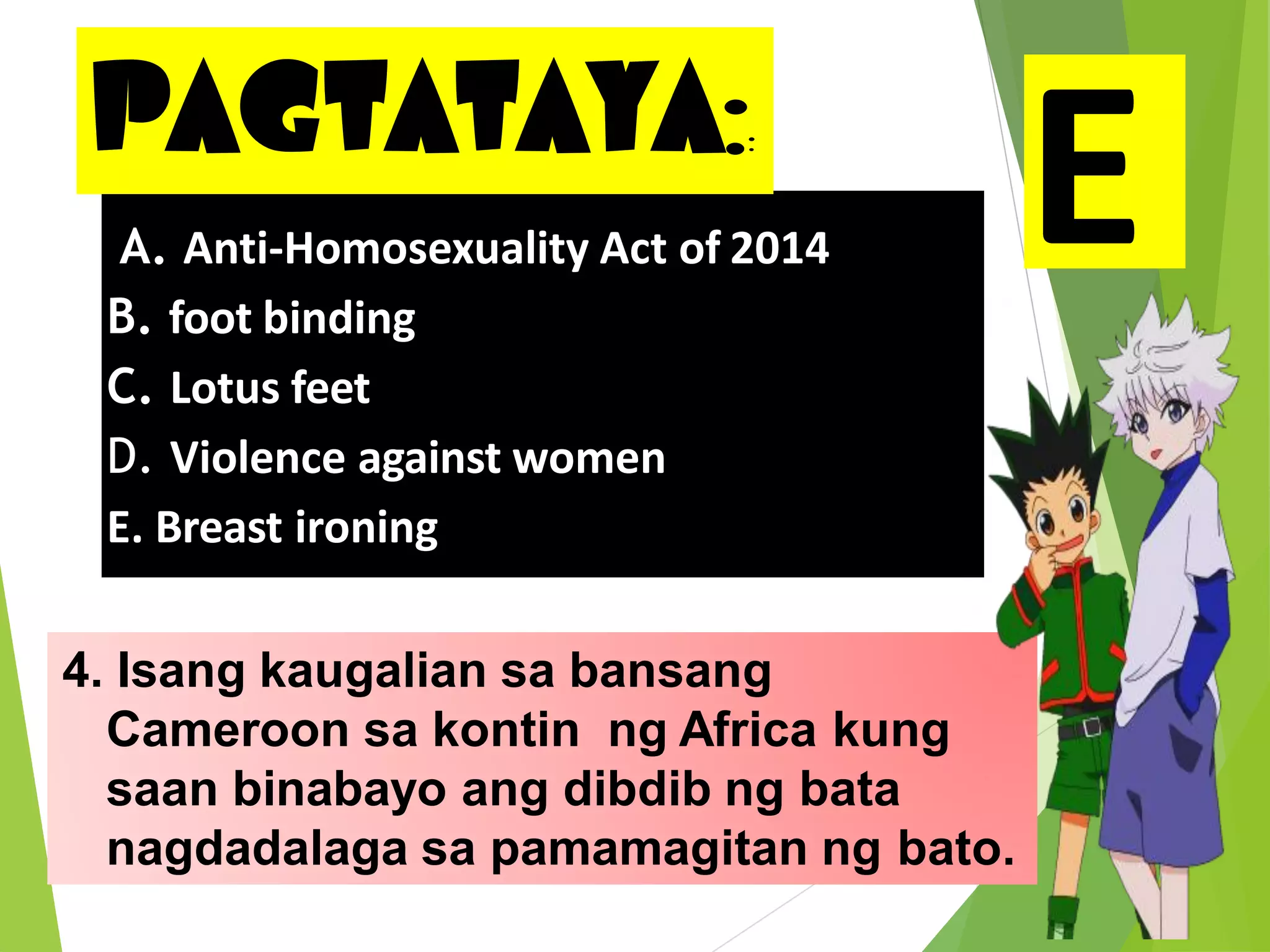 PAGTATAYA::
4. Isang kaugalian sa bansang
Cameroon sa kontin ng Africa kung
saan binabayo ang dibdib ng bata
nagdadalaga sa pamamagitan ng bato.
A. Anti-Homosexuality Act of 2014
B. foot binding
C. Lotus feet
D. Violence against women
E. Breast ironing
EE
 