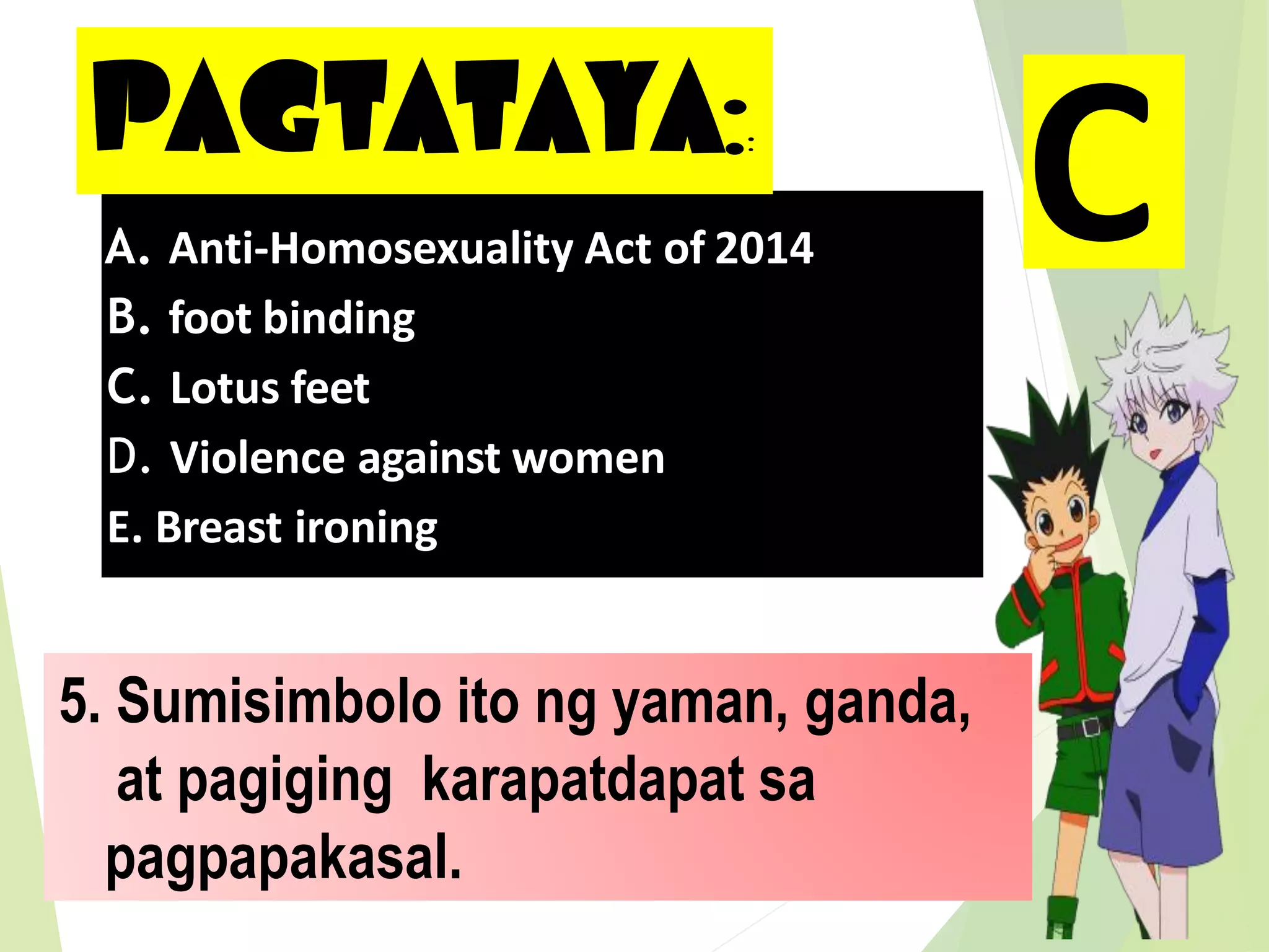 PAGTATAYA::
5. Sumisimbolo ito ng yaman, ganda,
at pagiging karapatdapat sa
pagpapakasal.
A. Anti-Homosexuality Act of 2014
B. foot binding
C. Lotus feet
D. Violence against women
E. Breast ironing
C
 