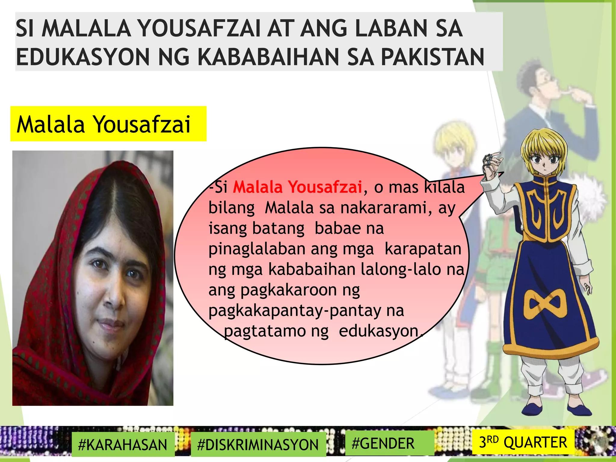 17
-Si Malala Yousafzai, o mas kilala
bilang Malala sa nakararami, ay
isang batang babae na
pinaglalaban ang mga karapatan
ng mga kababaihan lalong-lalo na
ang pagkakaroon ng
pagkakapantay-pantay na
pagtatamo ng edukasyon.
Malala Yousafzai
SI MALALA YOUSAFZAI AT ANG LABAN SA
EDUKASYON NG KABABAIHAN SA PAKISTAN
#KARAHASAN #DISKRIMINASYON #GENDER 3RD QUARTER
 