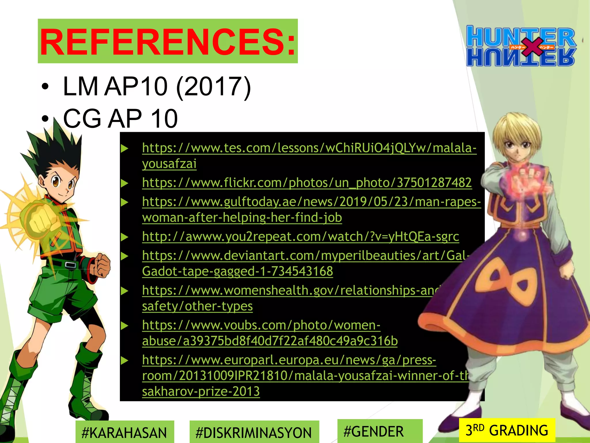 REFERENCES:
 https://www.tes.com/lessons/wChiRUiO4jQLYw/malala-
yousafzai
 https://www.flickr.com/photos/un_photo/37501287482
 https://www.gulftoday.ae/news/2019/05/23/man-rapes-
woman-after-helping-her-find-job
 http://awww.you2repeat.com/watch/?v=yHtQEa-sgrc
 https://www.deviantart.com/myperilbeauties/art/Gal-
Gadot-tape-gagged-1-734543168
 https://www.womenshealth.gov/relationships-and-
safety/other-types
 https://www.voubs.com/photo/women-
abuse/a39375bd8f40d7f22af480c49a9c316b
 https://www.europarl.europa.eu/news/ga/press-
room/20131009IPR21810/malala-yousafzai-winner-of-the-
sakharov-prize-2013
• LM AP10 (2017)
• CG AP 10
#KARAHASAN #DISKRIMINASYON #GENDER 3RD GRADING
 