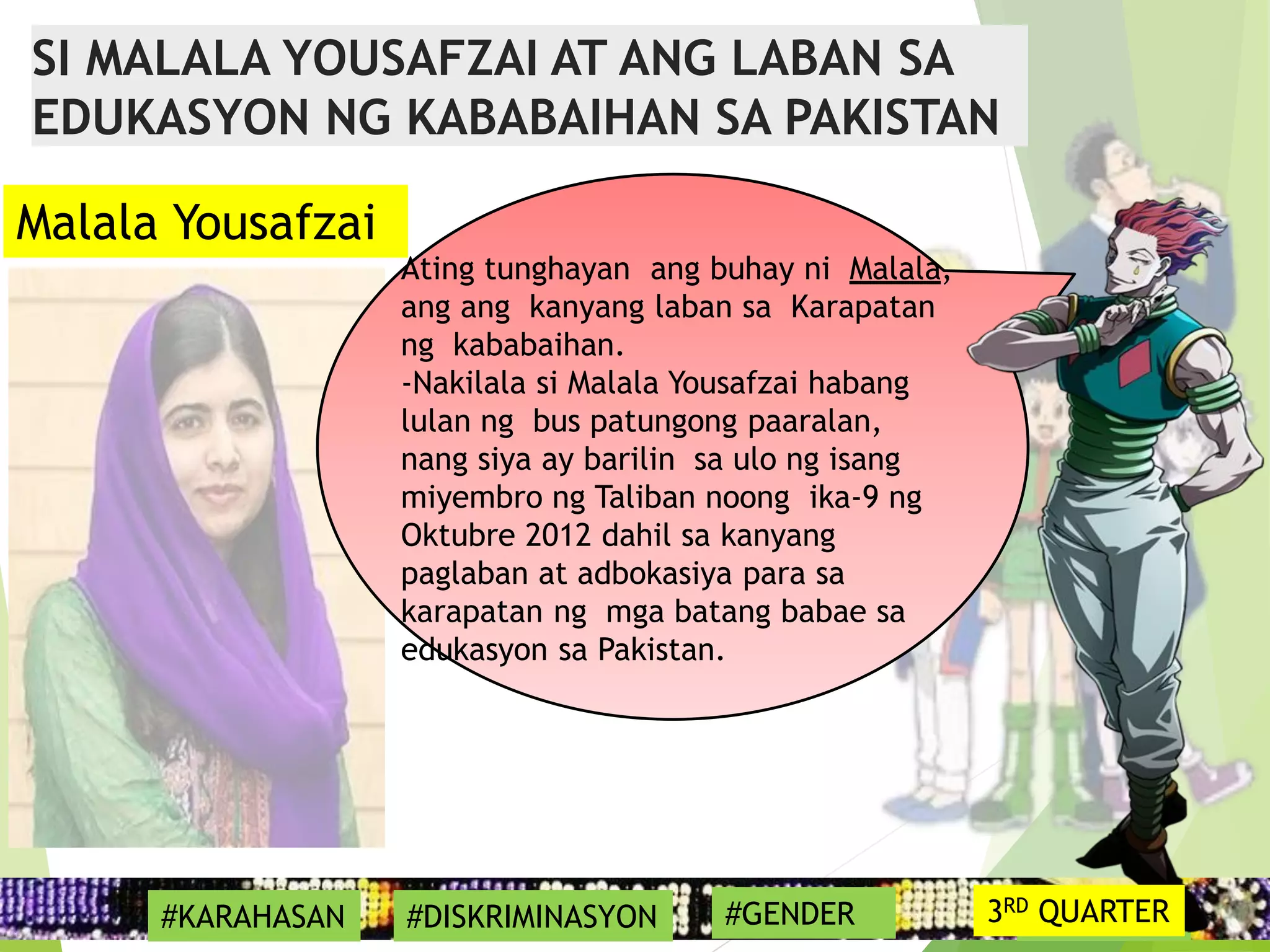 17
Ating tunghayan ang buhay ni Malala,
ang ang kanyang laban sa Karapatan
ng kababaihan.
-Nakilala si Malala Yousafzai habang
lulan ng bus patungong paaralan,
nang siya ay barilin sa ulo ng isang
miyembro ng Taliban noong ika-9 ng
Oktubre 2012 dahil sa kanyang
paglaban at adbokasiya para sa
karapatan ng mga batang babae sa
edukasyon sa Pakistan.
#SYMBOL
Malala Yousafzai
SI MALALA YOUSAFZAI AT ANG LABAN SA
EDUKASYON NG KABABAIHAN SA PAKISTAN
#KARAHASAN #DISKRIMINASYON #GENDER 3RD QUARTER
 