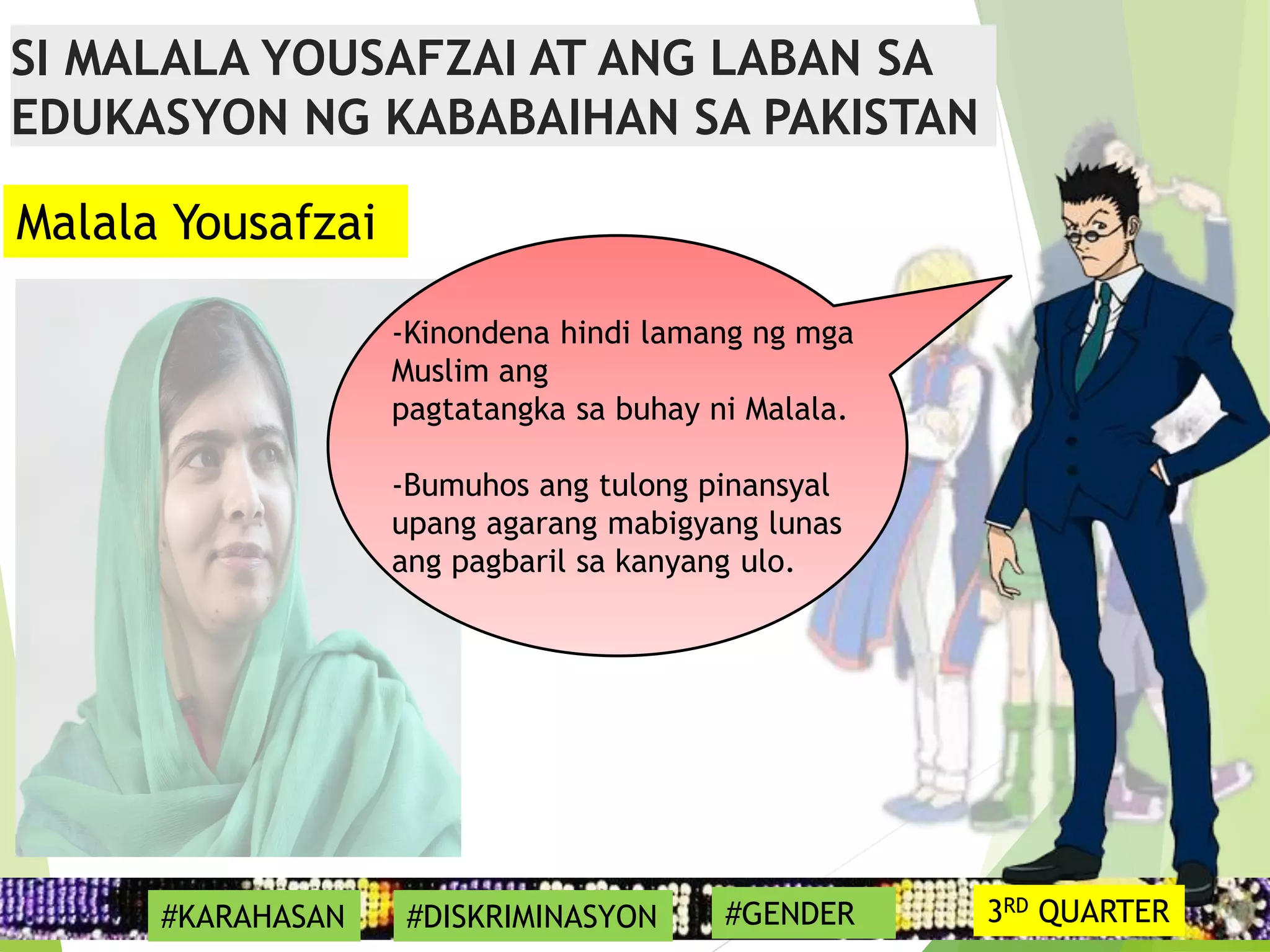 17
-Kinondena hindi lamang ng mga
Muslim ang
pagtatangka sa buhay ni Malala.
-Bumuhos ang tulong pinansyal
upang agarang mabigyang lunas
ang pagbaril sa kanyang ulo.
Malala Yousafzai
SI MALALA YOUSAFZAI AT ANG LABAN SA
EDUKASYON NG KABABAIHAN SA PAKISTAN
#KARAHASAN #DISKRIMINASYON #GENDER 3RD QUARTER
 