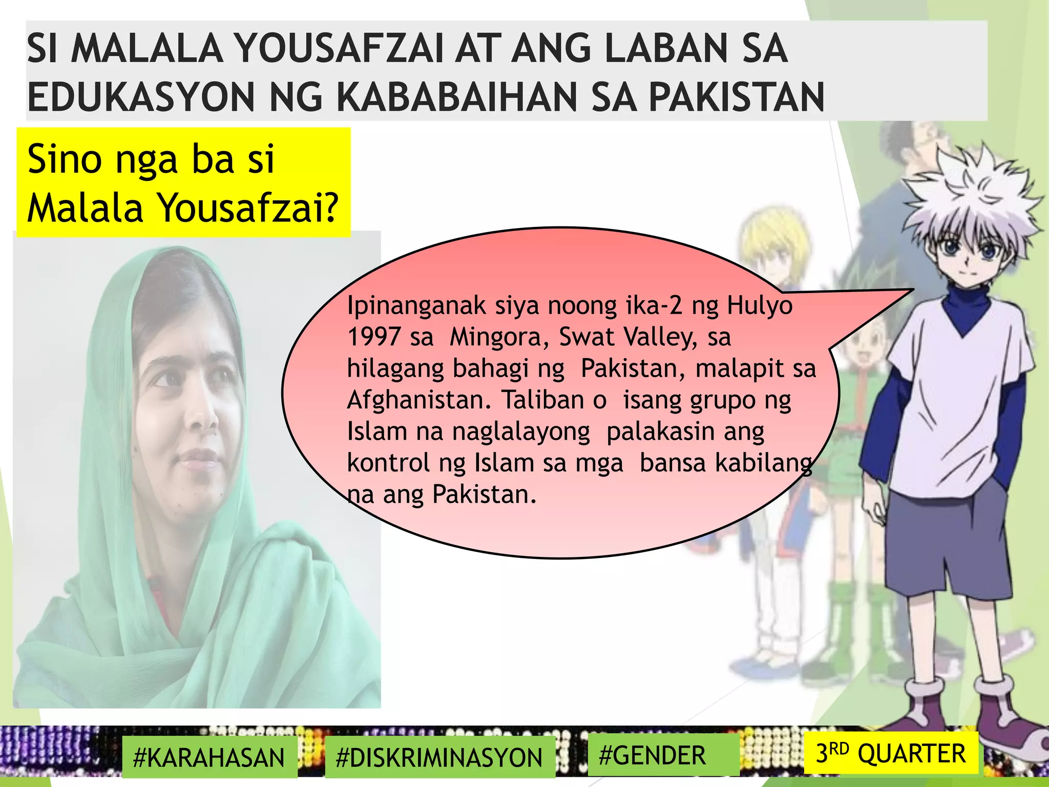 17
Ipinanganak siya noong ika-2 ng Hulyo
1997 sa Mingora, Swat Valley, sa
hilagang bahagi ng Pakistan, malapit sa
Afghanistan. Taliban o isang grupo ng
Islam na naglalayong palakasin ang
kontrol ng Islam sa mga bansa kabilang
na ang Pakistan.
#SYMBOL
Sino nga ba si
Malala Yousafzai?
SI MALALA YOUSAFZAI AT ANG LABAN SA
EDUKASYON NG KABABAIHAN SA PAKISTAN
#KARAHASAN #DISKRIMINASYON #GENDER 3RD QUARTER
 