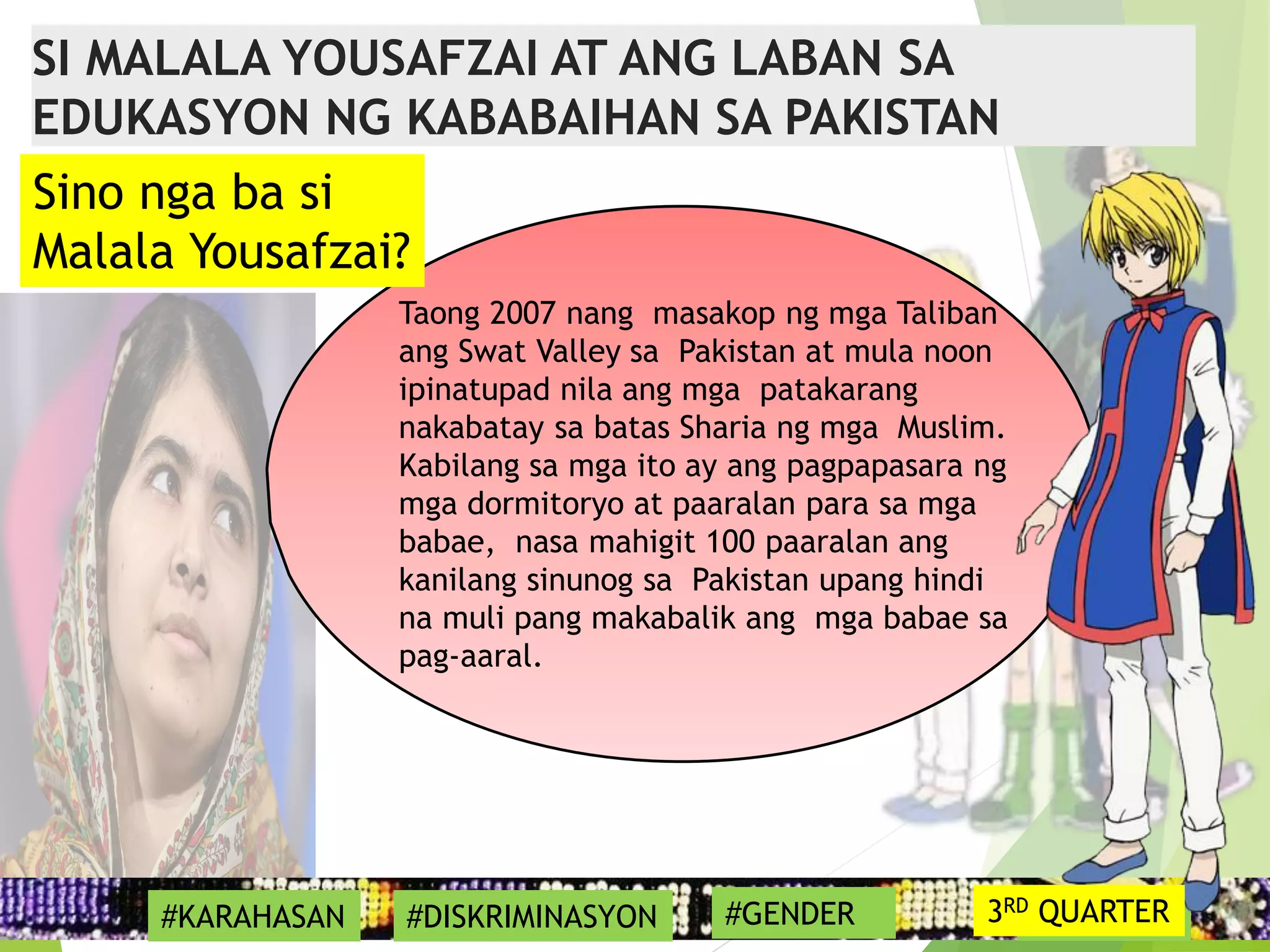 17
Taong 2007 nang masakop ng mga Taliban
ang Swat Valley sa Pakistan at mula noon
ipinatupad nila ang mga patakarang
nakabatay sa batas Sharia ng mga Muslim.
Kabilang sa mga ito ay ang pagpapasara ng
mga dormitoryo at paaralan para sa mga
babae, nasa mahigit 100 paaralan ang
kanilang sinunog sa Pakistan upang hindi
na muli pang makabalik ang mga babae sa
pag-aaral.
#SYMBOL
Sino nga ba si
Malala Yousafzai?
SI MALALA YOUSAFZAI AT ANG LABAN SA
EDUKASYON NG KABABAIHAN SA PAKISTAN
#KARAHASAN #DISKRIMINASYON #GENDER 3RD QUARTER
 