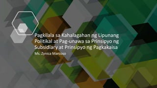 Pagkilala sa Kahalagahan ng Lipunang
Politikal at Pag-unawa sa Prinsipyo ng
Subsidiary at Prinsipyo ng Pagkakaisa
Ms. Zynica Marcoso
 