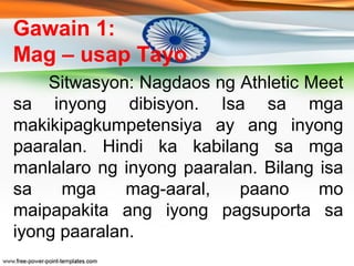 Gawain 1: 
Mag – usap Tayo 
Sitwasyon: Nagdaos ng Athletic Meet 
sa inyong dibisyon. Isa sa mga 
makikipagkumpetensiya ay ...