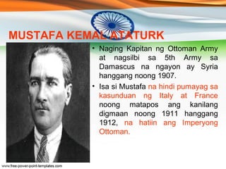MUSTAFA KEMAL ATATURK 
• Si Mustafa Kemal ang nagbigay- daan 
sa pagtatamo ng kalayaan ng Turkey 
sa kabila na ito ay bina...