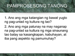 PAMPROSESONG TANONG 
1. Ano ang mga katangian ng bawat yugto 
ng pag-unlad ng kultura ng tao? 
2. Ano ang mga patunay na may naganap 
na pag-unlad sa kultura ng mga sinaunang 
tao batay sa kasangkapan, kabuhayan, at 
iba pang aspekto ng pamumuhay? 
 