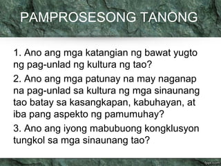 PAMPROSESONG TANONG 
1. Ano ang mga katangian ng bawat yugto 
ng pag-unlad ng kultura ng tao? 
2. Ano ang mga patunay na may naganap 
na pag-unlad sa kultura ng mga sinaunang 
tao batay sa kasangkapan, kabuhayan, at 
iba pang aspekto ng pamumuhay? 
3. Ano ang iyong mabubuong kongklusyon 
tungkol sa mga sinaunang tao? 
 