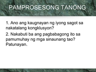 PAMPROSESONG TANONG 
1. Ano ang kaugnayan ng iyong sagot sa 
nakatalang kongklusyon? 
2. Nakabuti ba ang pagbabagong ito sa 
pamumuhay ng mga sinaunang tao? 
Patunayan. 
 