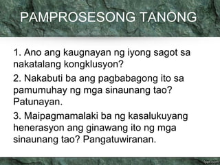 PAMPROSESONG TANONG 
1. Ano ang kaugnayan ng iyong sagot sa 
nakatalang kongklusyon? 
2. Nakabuti ba ang pagbabagong ito sa 
pamumuhay ng mga sinaunang tao? 
Patunayan. 
3. Maipagmamalaki ba ng kasalukuyang 
henerasyon ang ginawang ito ng mga 
sinaunang tao? Pangatuwiranan. 
 