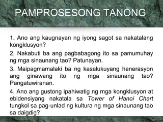 PAMPROSESONG TANONG 
1. Ano ang kaugnayan ng iyong sagot sa nakatalang 
kongklusyon? 
2. Nakabuti ba ang pagbabagong ito sa pamumuhay 
ng mga sinaunang tao? Patunayan. 
3. Maipagmamalaki ba ng kasalukuyang henerasyon 
ang ginawang ito ng mga sinaunang tao? 
Pangatuwiranan. 
4. Ano ang gustong ipahiwatig ng mga kongklusyon at 
ebidensiyang nakatala sa Tower of Hanoi Chart 
tungkol sa pag-unlad ng kultura ng mga sinaunang tao 
sa daigdig? 
 