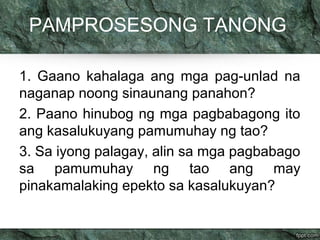 PAMPROSESONG TANONG 
1. Gaano kahalaga ang mga pag-unlad na 
naganap noong sinaunang panahon? 
2. Paano hinubog ng mga pagbabagong ito 
ang kasalukuyang pamumuhay ng tao? 
3. Sa iyong palagay, alin sa mga pagbabago 
sa pamumuhay ng tao ang may 
pinakamalaking epekto sa kasalukuyan? 
 