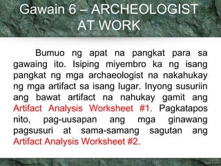 Gawain 6 – ARCHEOLOGIST 
AT WORK 
Bumuo ng apat na pangkat para sa 
gawaing ito. Isiping miyembro ka ng isang 
pangkat ng mga archaeologist na nakahukay 
ng mga artifact sa isang lugar. Inyong susuriin 
ang bawat artifact na nahukay gamit ang 
Artifact Analysis Worksheet #1. Pagkatapos 
nito, pag-uusapan ang mga ginawang 
pagsusuri at sama-samang sagutan ang 
Artifact Analysis Worksheet #2. 
 