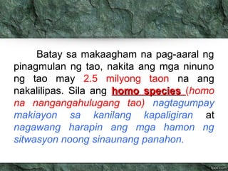 Batay sa makaagham na pag-aaral ng 
pinagmulan ng tao, nakita ang mga ninuno 
ng tao may 2.5 milyong taon na ang 
nakalilipas. Sila ang hhoommoo ssppeecciieess (homo 
na nangangahulugang tao) nagtagumpay 
makiayon sa kanilang kapaligiran at 
nagawang harapin ang mga hamon ng 
sitwasyon noong sinaunang panahon. 
 