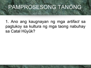 PAMPROSESONG TANONG 
1. Ano ang kaugnayan ng mga artifact sa 
pagtukoy sa kultura ng mga taong nabuhay 
sa Catal Hȕyȕk? 
 
