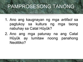 PAMPROSESONG TANONG 
1. Ano ang kaugnayan ng mga artifact sa 
pagtukoy sa kultura ng mga taong 
nabuhay sa Catal Hȕyȕk? 
2. Ano ang mga patunay na ang Catal 
Hȕyȕk ay lumitaw noong panahong 
Neolitiko? 
 