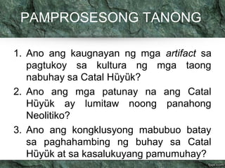 PAMPROSESONG TANONG 
1. Ano ang kaugnayan ng mga artifact sa 
pagtukoy sa kultura ng mga taong 
nabuhay sa Catal Hȕyȕk? 
2. Ano ang mga patunay na ang Catal 
Hȕyȕk ay lumitaw noong panahong 
Neolitiko? 
3. Ano ang kongklusyong mabubuo batay 
sa paghahambing ng buhay sa Catal 
Hȕyȕk at sa kasalukuyang pamumuhay? 
 