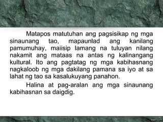 Matapos matutuhan ang pagsisikap ng mga 
sinaunang tao, mapaunlad ang kanilang 
pamumuhay, maiisip lamang na tuluyan nilang 
nakamit ang mataas na antas ng kalinangang 
kultural. Ito ang pagtatag ng mga kabihasnang 
nagkaloob ng mga dakilang pamana sa iyo at sa 
lahat ng tao sa kasalukuyang panahon. 
Halina at pag-aralan ang mga sinaunang 
kabihasnan sa daigdig. 
 