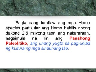 Pagkaraang lumitaw ang mga Homo 
species partikular ang Homo habilis noong 
dakong 2.5 milyong taon ang nakararaan, 
nagsimula na rin ang Panahong 
Paleolitiko, ang unang yugto sa pag-unlad 
ng kultura ng mga sinaunang tao. 
 