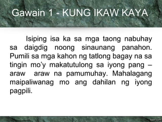 Gawain 1 - KUNG IKAW KAYA 
Isiping isa ka sa mga taong nabuhay 
sa daigdig noong sinaunang panahon. 
Pumili sa mga kahon ng tatlong bagay na sa 
tingin mo’y makatutulong sa iyong pang – 
araw araw na pamumuhay. Mahalagang 
maipaliwanag mo ang dahilan ng iyong 
pagpili. 
 