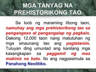 MGA TANYAG NA 
PREHISTORIKONG TAO 
Sa loob ng maraming libong taon, 
namuhay ang mga prehistorikong tao sa 
pangangaso at pangangalap ng pagkain. 
Dakong 12,000 taon nang matutuhan ng 
mga sinaunang tao ang pagtatanim. 
Tuluyan ding umunlad ang kanilang mga 
kasangkapan sa paggamit ng mas 
makinis na bato. Ito ang nagpasimula sa 
Panahong Neolitiko. 
 