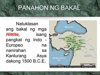 PANAHON NG BAKAL 
Natuklasan 
ang bakal ng mga 
Hittite, isang 
pangkat ng Indo - 
Europeo na 
nanirahan sa 
Kanlurang Asya 
dakong 1500 B.C.E. 
 