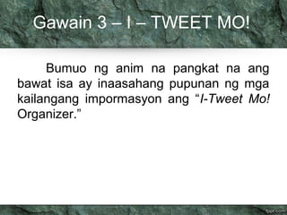 Gawain 3 – I – TWEET MO! 
Bumuo ng anim na pangkat na ang 
bawat isa ay inaasahang pupunan ng mga 
kailangang impormasyon ang “I-Tweet Mo! 
Organizer.” 
 