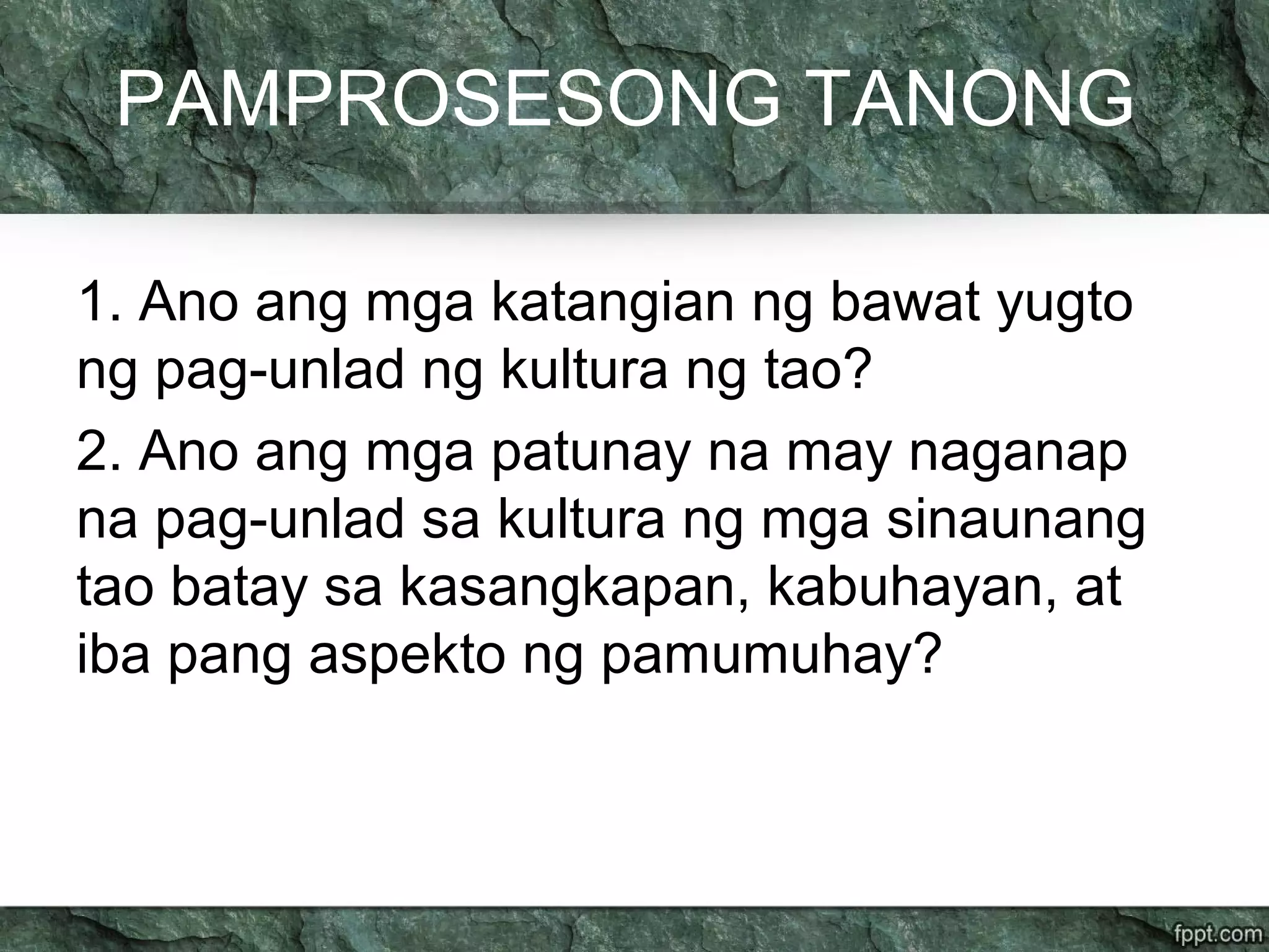 PAMPROSESONG TANONG
1. Ano ang mga katangian ng bawat yugto
ng pag-unlad ng kultura ng tao?
2. Ano ang mga patunay na may naganap
na pag-unlad sa kultura ng mga sinaunang
tao batay sa kasangkapan, kabuhayan, at
iba pang aspekto ng pamumuhay?
 