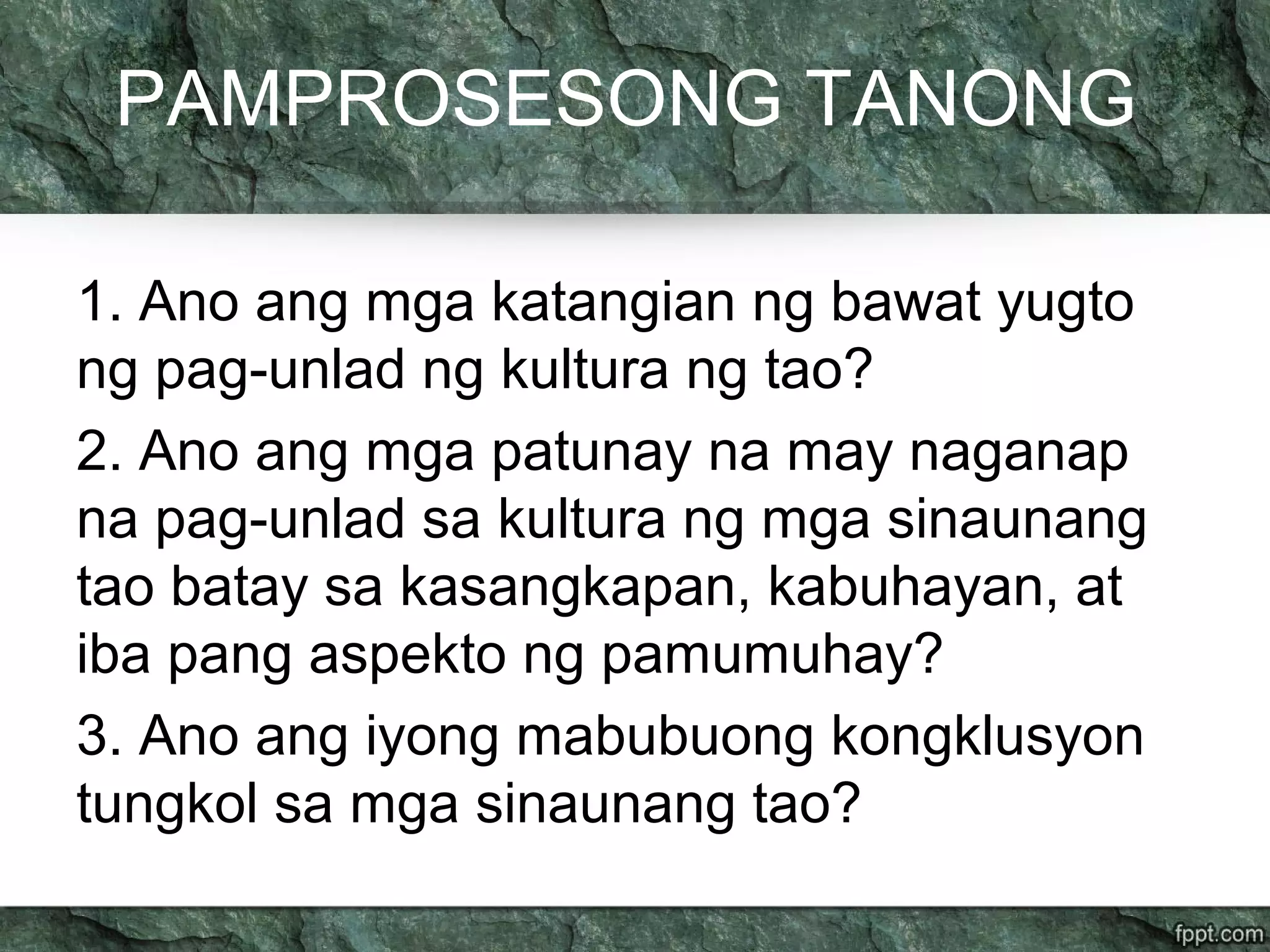 PAMPROSESONG TANONG
1. Ano ang mga katangian ng bawat yugto
ng pag-unlad ng kultura ng tao?
2. Ano ang mga patunay na may naganap
na pag-unlad sa kultura ng mga sinaunang
tao batay sa kasangkapan, kabuhayan, at
iba pang aspekto ng pamumuhay?
3. Ano ang iyong mabubuong kongklusyon
tungkol sa mga sinaunang tao?
 