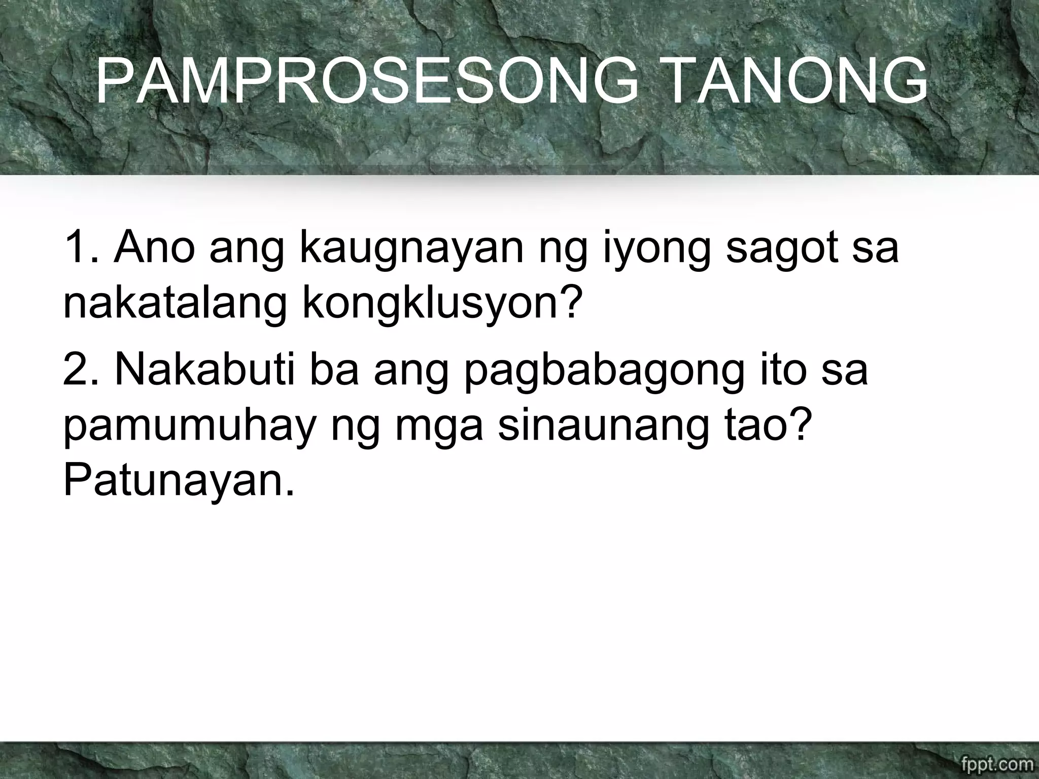 PAMPROSESONG TANONG
1. Ano ang kaugnayan ng iyong sagot sa
nakatalang kongklusyon?
2. Nakabuti ba ang pagbabagong ito sa
pamumuhay ng mga sinaunang tao?
Patunayan.
 