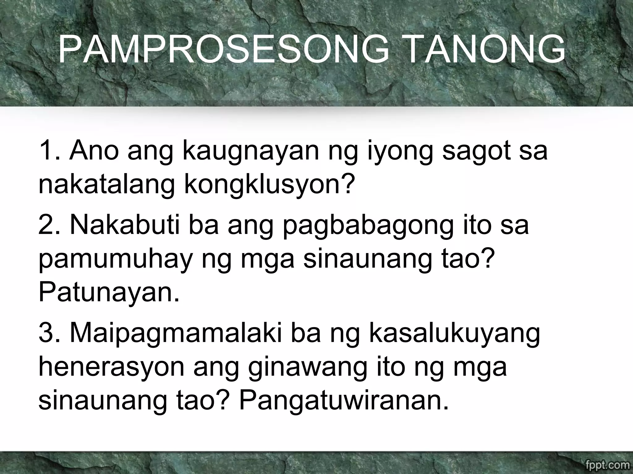 PAMPROSESONG TANONG
1. Ano ang kaugnayan ng iyong sagot sa
nakatalang kongklusyon?
2. Nakabuti ba ang pagbabagong ito sa
pamumuhay ng mga sinaunang tao?
Patunayan.
3. Maipagmamalaki ba ng kasalukuyang
henerasyon ang ginawang ito ng mga
sinaunang tao? Pangatuwiranan.
 